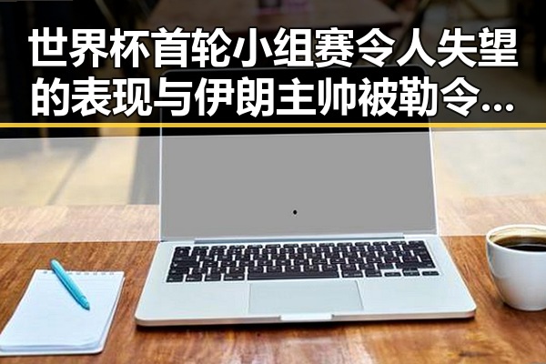 世界杯首轮小组赛令人失望的表现与伊朗主帅被勒令立即离开的背后故事